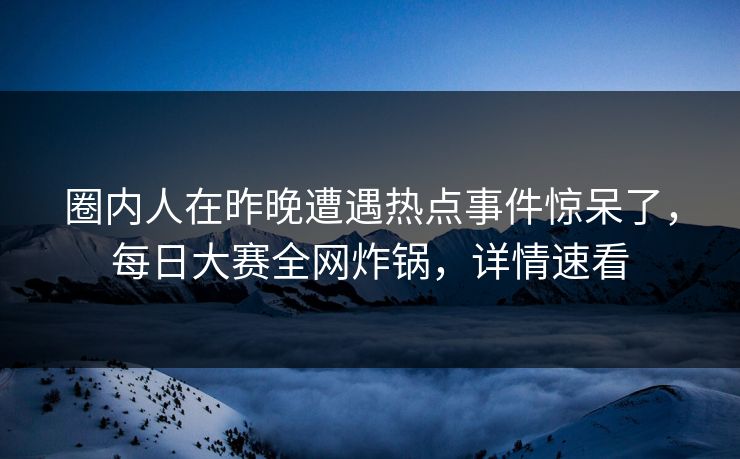 圈内人在昨晚遭遇热点事件惊呆了，每日大赛全网炸锅，详情速看