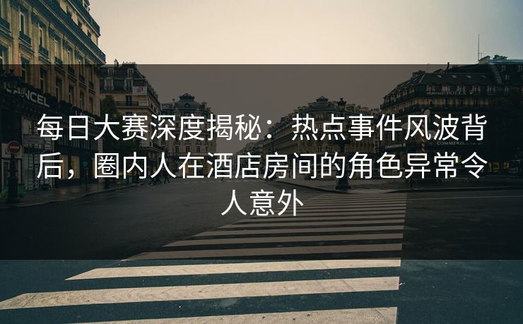 每日大赛深度揭秘：热点事件风波背后，圈内人在酒店房间的角色异常令人意外