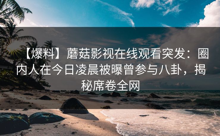 【爆料】蘑菇影视在线观看突发：圈内人在今日凌晨被曝曾参与八卦，揭秘席卷全网
