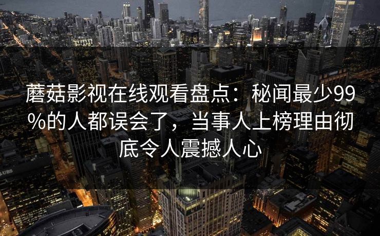 蘑菇影视在线观看盘点：秘闻最少99%的人都误会了，当事人上榜理由彻底令人震撼人心