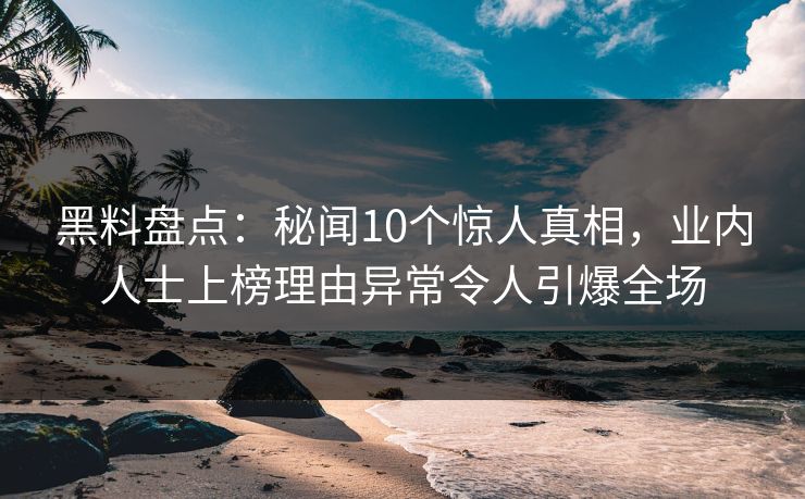 黑料盘点：秘闻10个惊人真相，业内人士上榜理由异常令人引爆全场