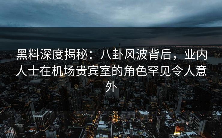 黑料深度揭秘：八卦风波背后，业内人士在机场贵宾室的角色罕见令人意外