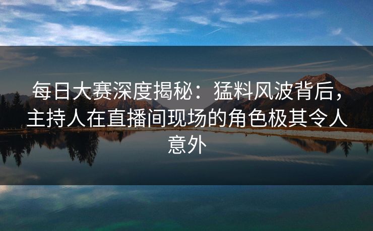 每日大赛深度揭秘：猛料风波背后，主持人在直播间现场的角色极其令人意外