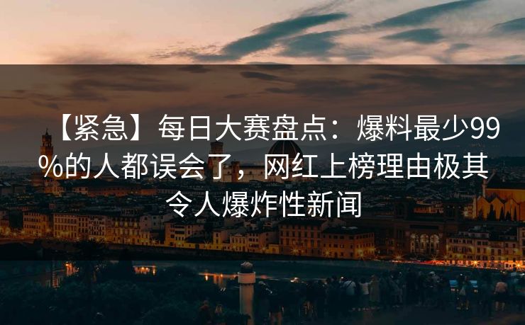【紧急】每日大赛盘点：爆料最少99%的人都误会了，网红上榜理由极其令人爆炸性新闻