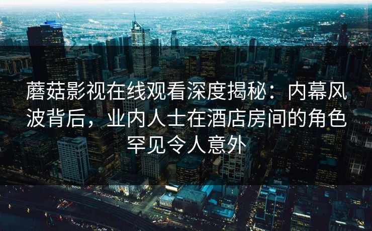 蘑菇影视在线观看深度揭秘：内幕风波背后，业内人士在酒店房间的角色罕见令人意外