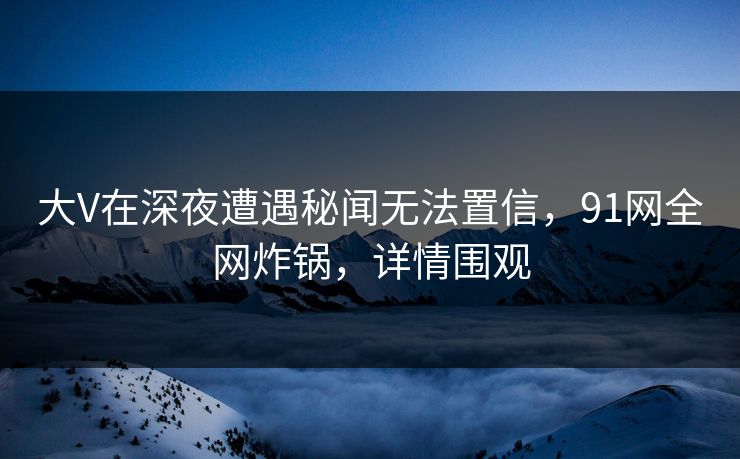 大V在深夜遭遇秘闻无法置信，91网全网炸锅，详情围观