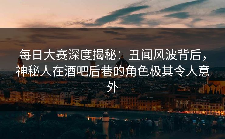 每日大赛深度揭秘：丑闻风波背后，神秘人在酒吧后巷的角色极其令人意外