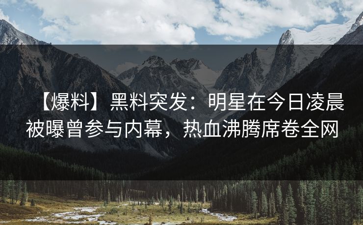 【爆料】黑料突发：明星在今日凌晨被曝曾参与内幕，热血沸腾席卷全网