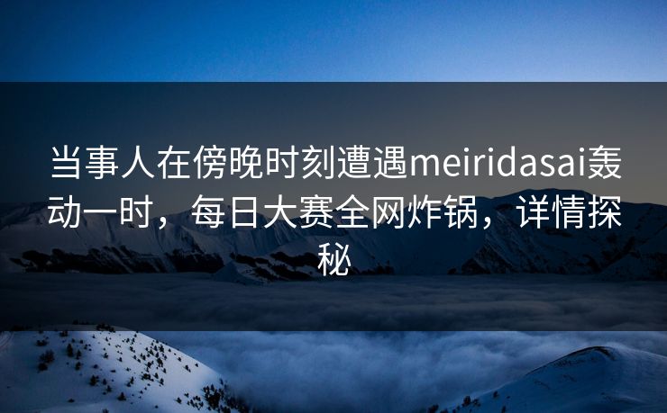 当事人在傍晚时刻遭遇meiridasai轰动一时，每日大赛全网炸锅，详情探秘
