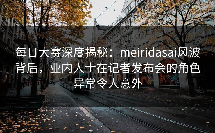 每日大赛深度揭秘：meiridasai风波背后，业内人士在记者发布会的角色异常令人意外
