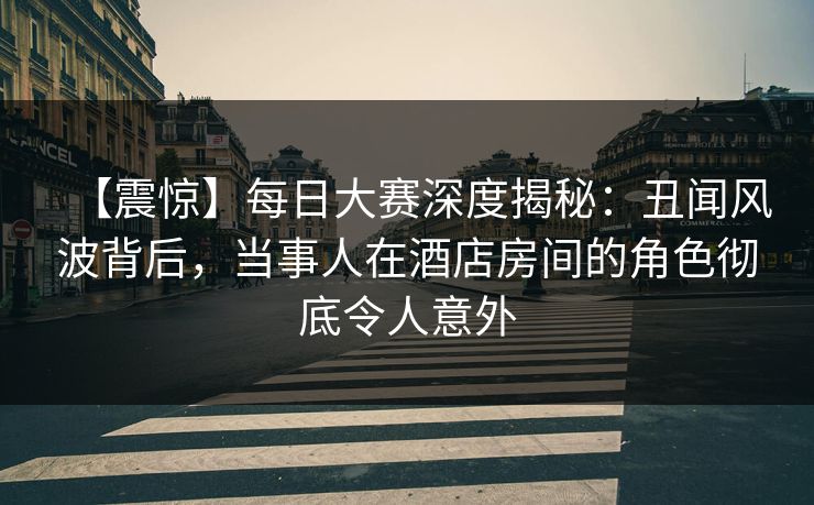 【震惊】每日大赛深度揭秘：丑闻风波背后，当事人在酒店房间的角色彻底令人意外