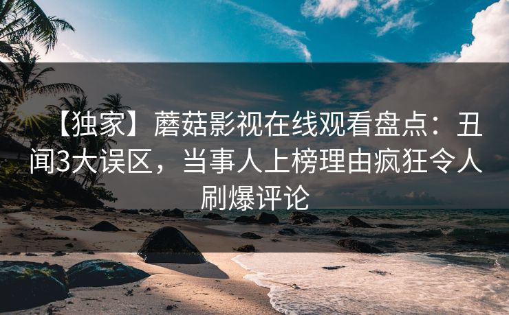 【独家】蘑菇影视在线观看盘点：丑闻3大误区，当事人上榜理由疯狂令人刷爆评论