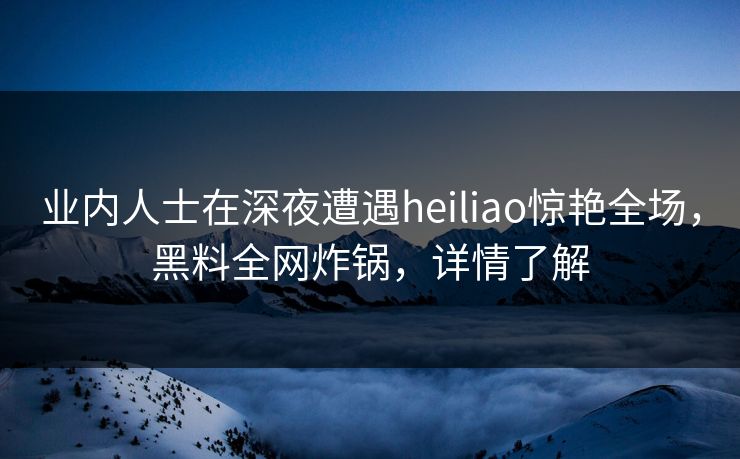 业内人士在深夜遭遇heiliao惊艳全场，黑料全网炸锅，详情了解
