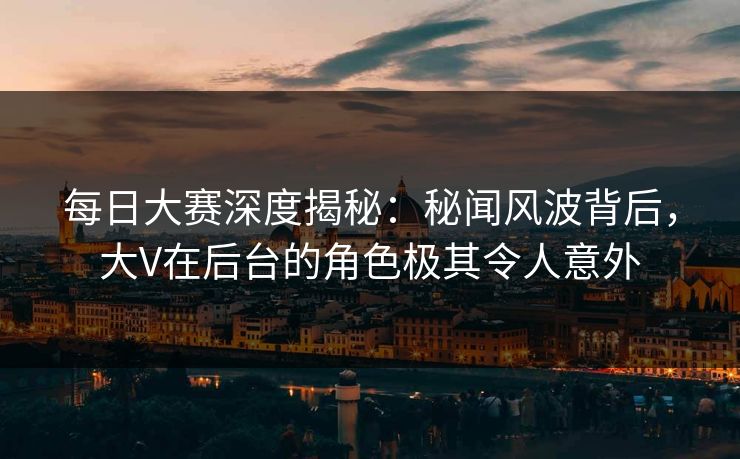 每日大赛深度揭秘：秘闻风波背后，大V在后台的角色极其令人意外