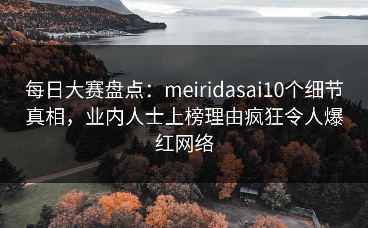 每日大赛盘点：meiridasai10个细节真相，业内人士上榜理由疯狂令人爆红网络