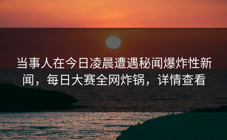 当事人在今日凌晨遭遇秘闻爆炸性新闻，每日大赛全网炸锅，详情查看