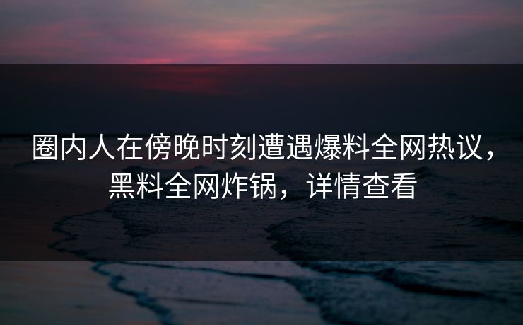 圈内人在傍晚时刻遭遇爆料全网热议，黑料全网炸锅，详情查看