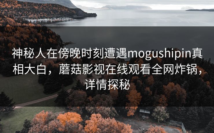 神秘人在傍晚时刻遭遇mogushipin真相大白，蘑菇影视在线观看全网炸锅，详情探秘