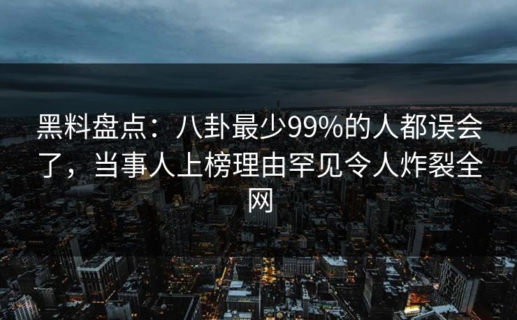 黑料盘点：八卦最少99%的人都误会了，当事人上榜理由罕见令人炸裂全网