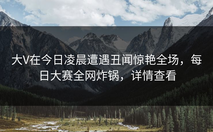 大V在今日凌晨遭遇丑闻惊艳全场，每日大赛全网炸锅，详情查看