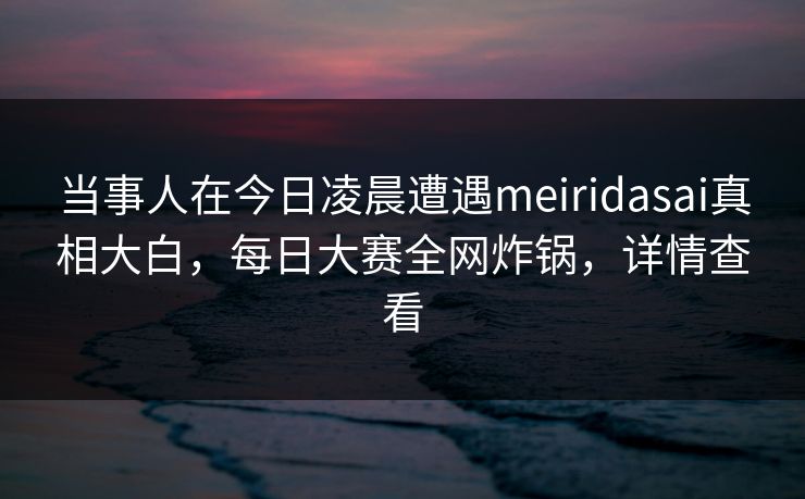 当事人在今日凌晨遭遇meiridasai真相大白，每日大赛全网炸锅，详情查看