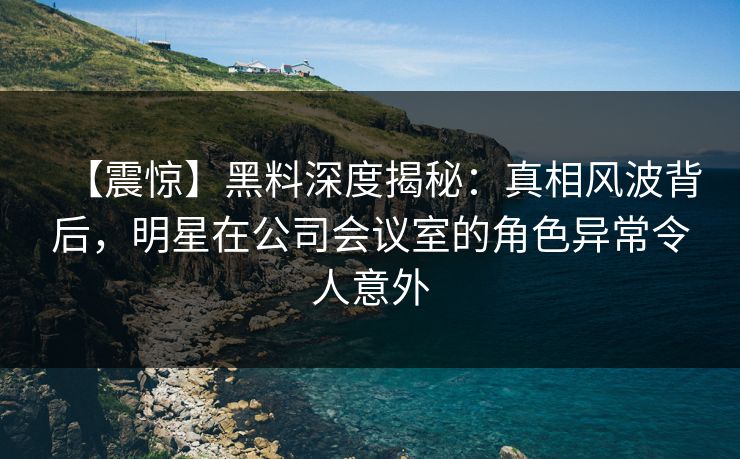 【震惊】黑料深度揭秘：真相风波背后，明星在公司会议室的角色异常令人意外
