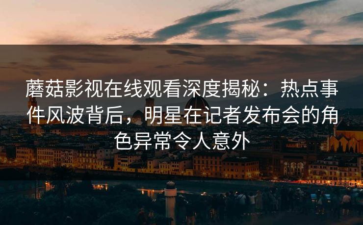 蘑菇影视在线观看深度揭秘：热点事件风波背后，明星在记者发布会的角色异常令人意外