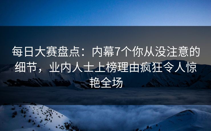 每日大赛盘点：内幕7个你从没注意的细节，业内人士上榜理由疯狂令人惊艳全场