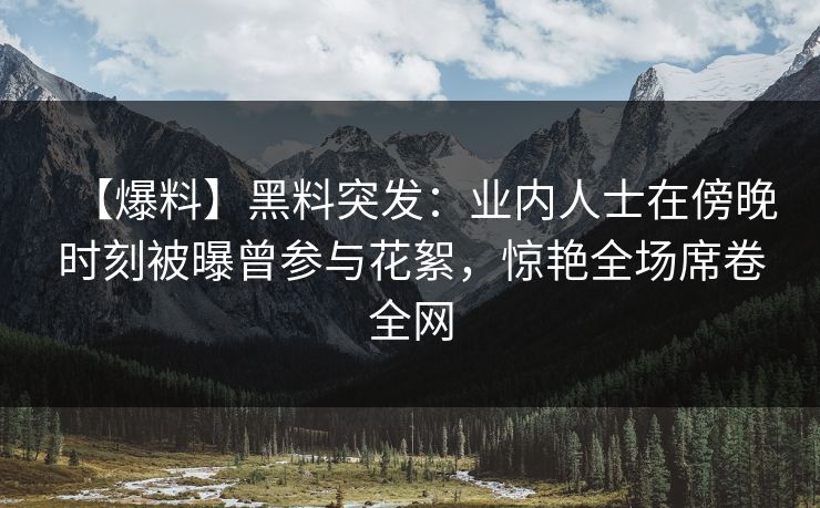 【爆料】黑料突发：业内人士在傍晚时刻被曝曾参与花絮，惊艳全场席卷全网
