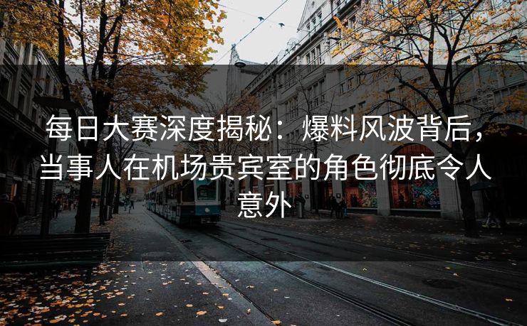 每日大赛深度揭秘：爆料风波背后，当事人在机场贵宾室的角色彻底令人意外