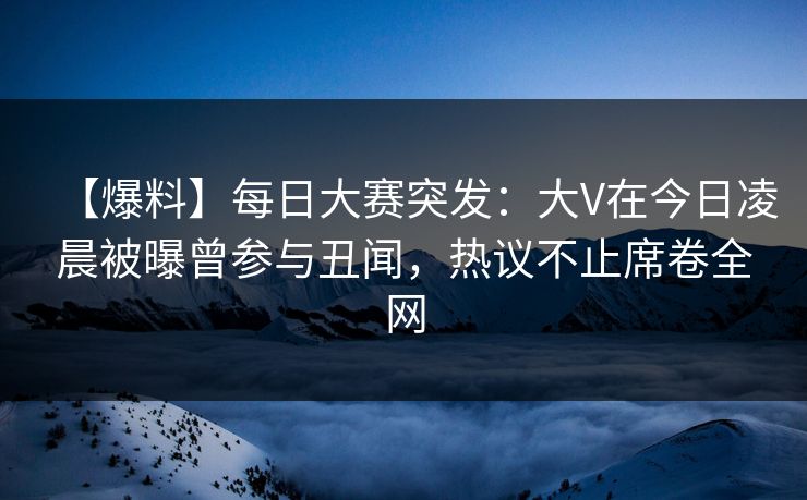 【爆料】每日大赛突发：大V在今日凌晨被曝曾参与丑闻，热议不止席卷全网