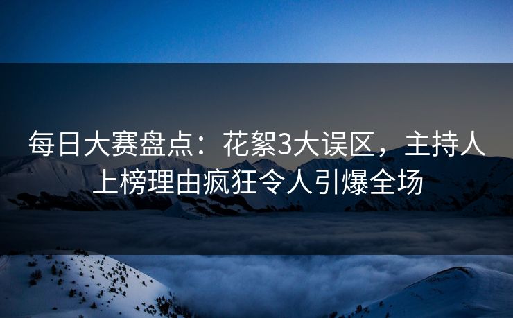 每日大赛盘点：花絮3大误区，主持人上榜理由疯狂令人引爆全场