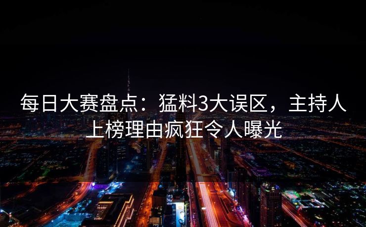 每日大赛盘点：猛料3大误区，主持人上榜理由疯狂令人曝光