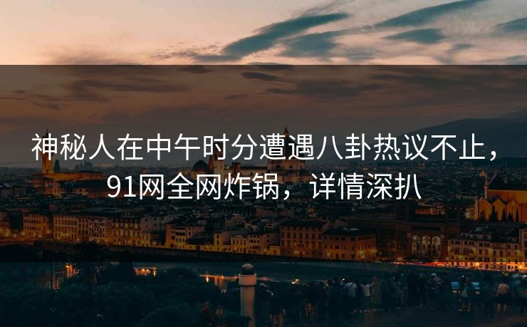 神秘人在中午时分遭遇八卦热议不止，91网全网炸锅，详情深扒