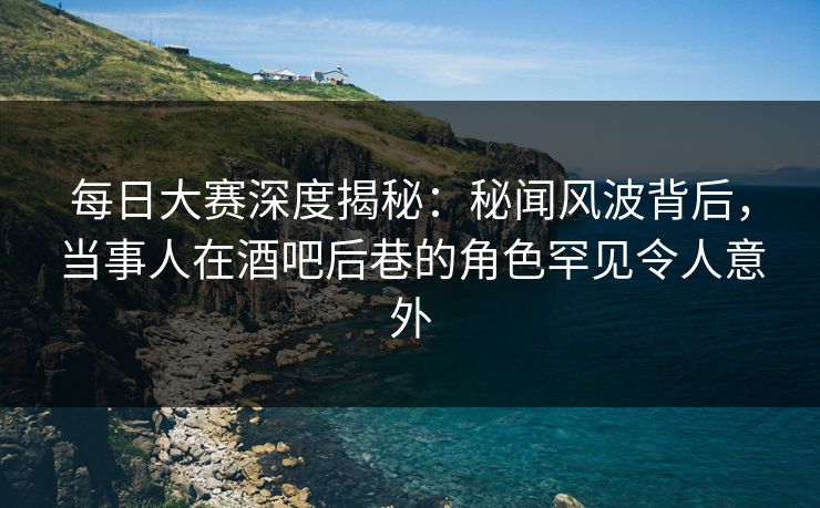 每日大赛深度揭秘：秘闻风波背后，当事人在酒吧后巷的角色罕见令人意外