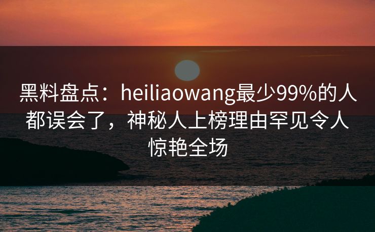 黑料盘点：heiliaowang最少99%的人都误会了，神秘人上榜理由罕见令人惊艳全场