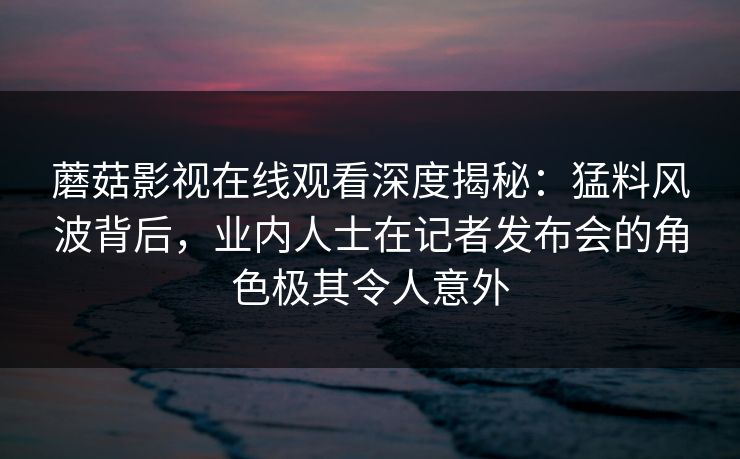 蘑菇影视在线观看深度揭秘：猛料风波背后，业内人士在记者发布会的角色极其令人意外