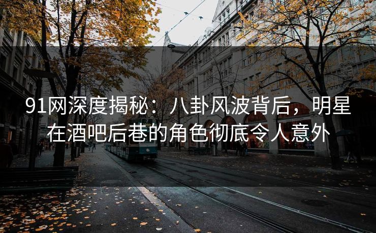 91网深度揭秘：八卦风波背后，明星在酒吧后巷的角色彻底令人意外