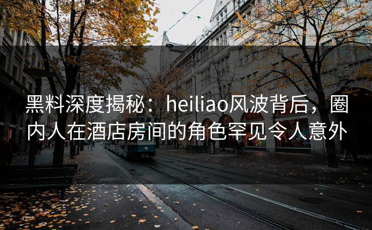 黑料深度揭秘：heiliao风波背后，圈内人在酒店房间的角色罕见令人意外