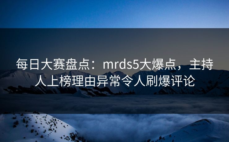 每日大赛盘点：mrds5大爆点，主持人上榜理由异常令人刷爆评论