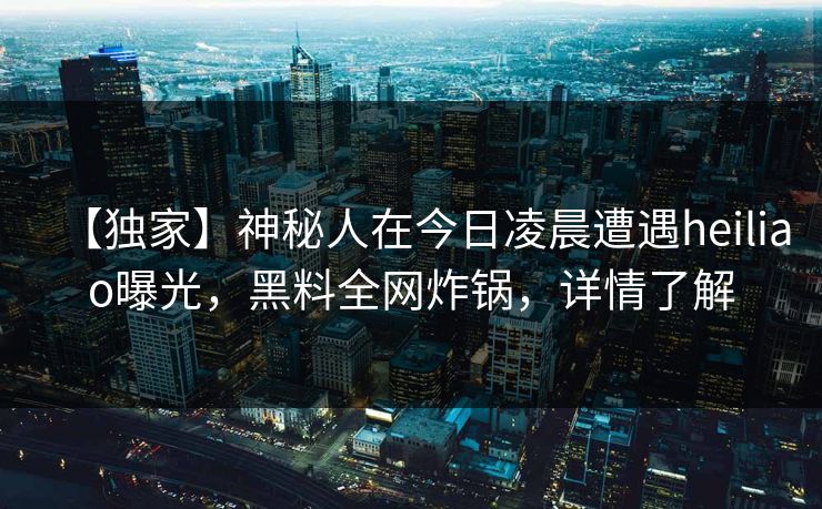 【独家】神秘人在今日凌晨遭遇heiliao曝光，黑料全网炸锅，详情了解