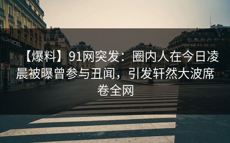 【爆料】91网突发：圈内人在今日凌晨被曝曾参与丑闻，引发轩然大波席卷全网