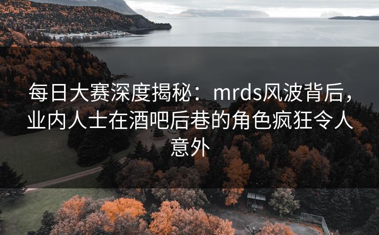 每日大赛深度揭秘：mrds风波背后，业内人士在酒吧后巷的角色疯狂令人意外