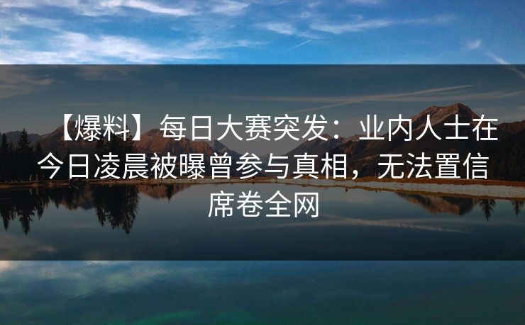 【爆料】每日大赛突发：业内人士在今日凌晨被曝曾参与真相，无法置信席卷全网