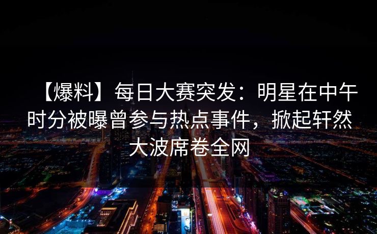 【爆料】每日大赛突发：明星在中午时分被曝曾参与热点事件，掀起轩然大波席卷全网