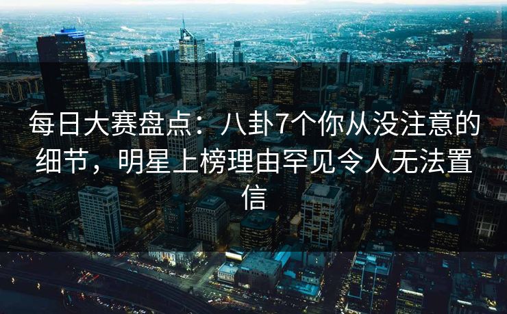每日大赛盘点：八卦7个你从没注意的细节，明星上榜理由罕见令人无法置信