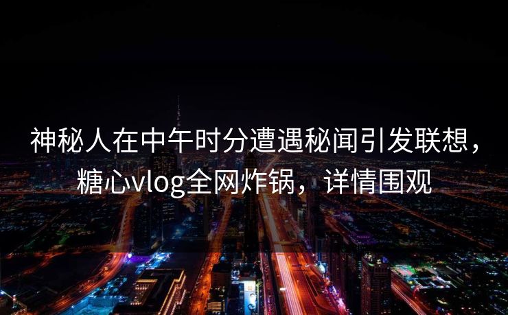 神秘人在中午时分遭遇秘闻引发联想，糖心vlog全网炸锅，详情围观