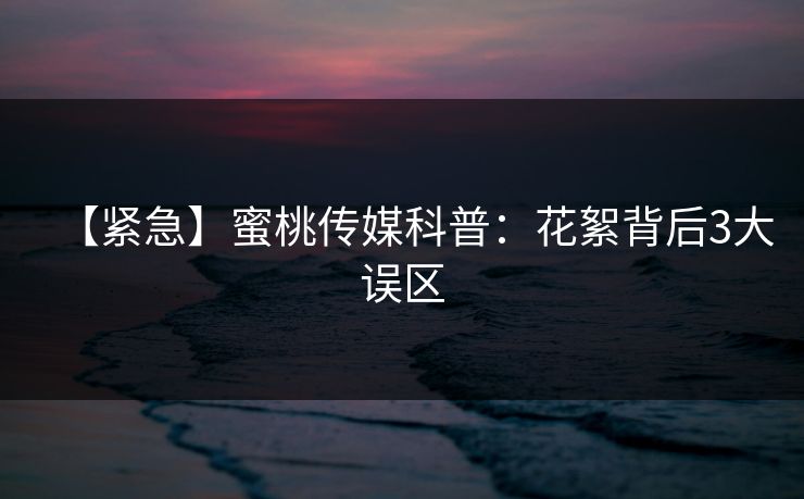 【紧急】蜜桃传媒科普：花絮背后3大误区