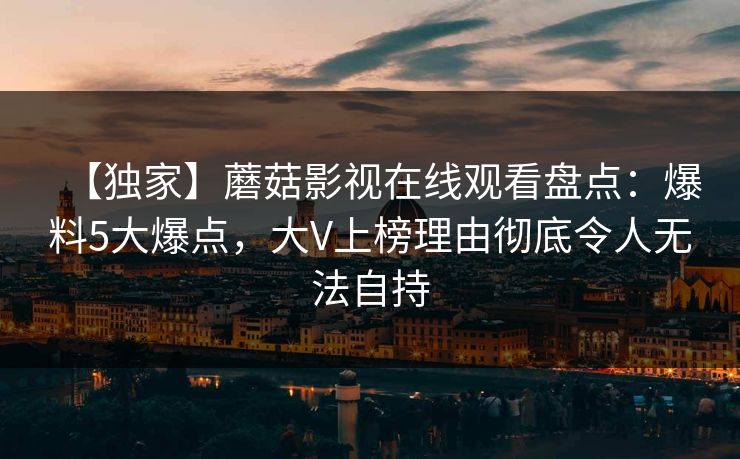 【独家】蘑菇影视在线观看盘点：爆料5大爆点，大V上榜理由彻底令人无法自持