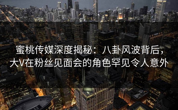 蜜桃传媒深度揭秘：八卦风波背后，大V在粉丝见面会的角色罕见令人意外
